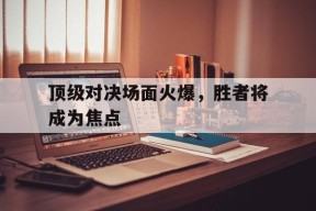 九州体育-顶级对决场面火爆，胜者将成为焦点(顶级对抗)