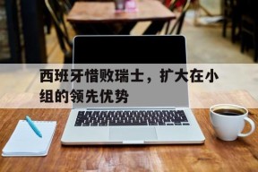 九州体育官网-西班牙惜败瑞士，扩大在小组的领先优势的简单介绍