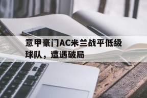 九州体育官网-关于意甲豪门AC米兰战平低级球队，遭遇破局的信息