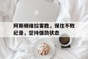 九州体育官网-关于阿斯顿维拉客胜，保住不败纪录，坚持强劲状态的信息
