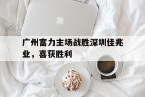 九州体育-广州富力主场战胜深圳佳兆业，喜获胜利(广州富力最新阵容)
