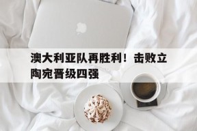 九州体育官网-澳大利亚队再胜利！击败立陶宛晋级四强