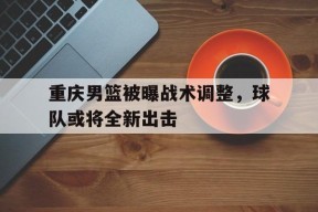 九州体育官方网站-关于重庆男篮被曝战术调整，球队或将全新出击的信息