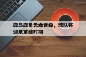 九州体育-鹿岛鹿角无缘晋级，球队将迎来重建时期(鹿岛鹿角联赛积分榜)