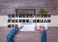 九州体育官网-法国与葡萄牙热门对决轰动欧洲足球赛场，结果让人唏嘘不已的简单介绍