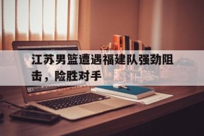 江苏男篮遭遇福建队强劲阻击，险胜对手
