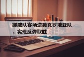 九州体育-挪威队客场逆袭克罗地亚队,实现反弹取胜吗