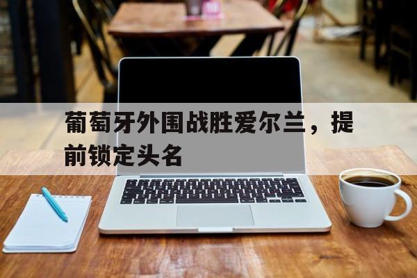葡萄牙外围战胜爱尔兰,提前锁定头名的简单介绍 葡萄牙外围战胜爱尔兰,提前锁定头名的简单介绍