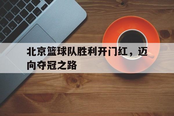 北京篮球队胜利开门红,迈向夺冠之路(北大冬令营报名入口) 北京篮球队胜利开门红,迈向夺冠之路(北大冬令营报名入口)